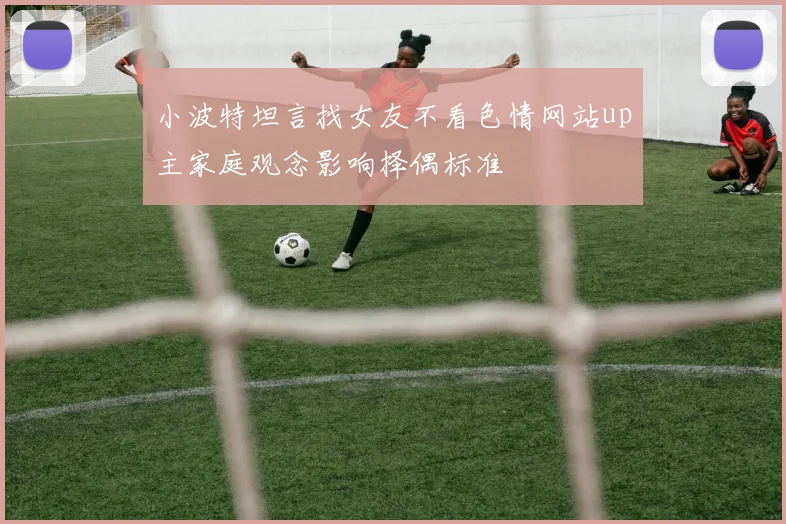 小波特坦言找女友不看色情网站up主家庭观念影响择偶标准