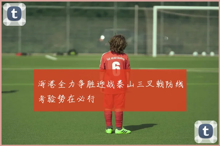 海港全力争胜迎战泰山三叉戟防线考验势在必行