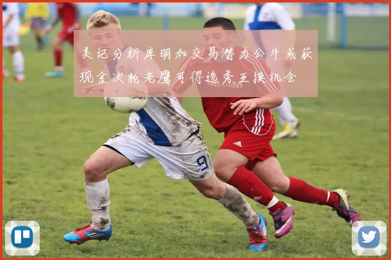 美记分析库明加交易潜力公牛或获现金次轮老鹰可得选秀互换机会