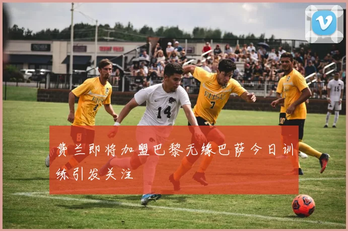 费兰即将加盟巴黎无缘巴萨今日训练引发关注