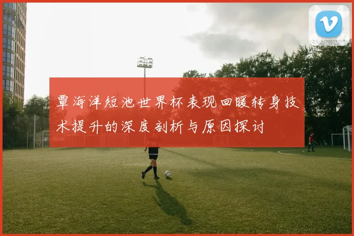 覃海洋短池世界杯表现回暖转身技术提升的深度剖析与原因探讨