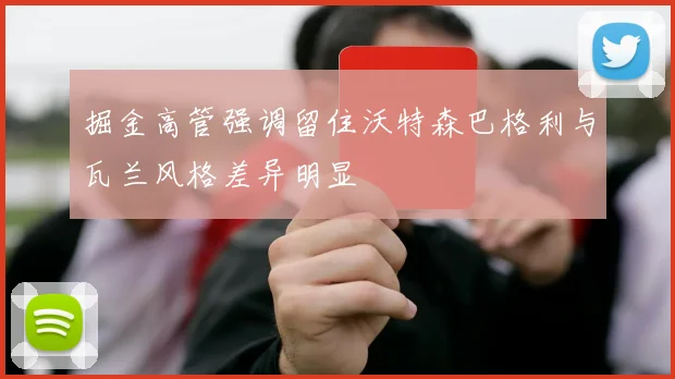 掘金高管强调留住沃特森巴格利与瓦兰风格差异明显