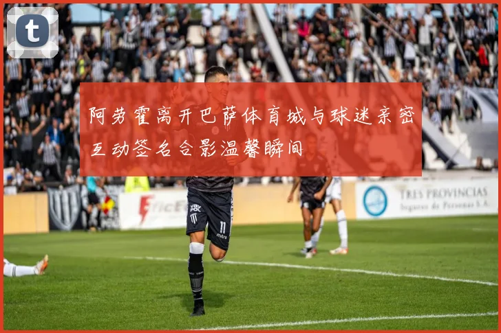 阿劳霍离开巴萨体育城与球迷亲密互动签名合影温馨瞬间