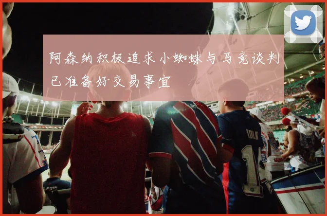 阿森纳积极追求小蜘蛛与马竞谈判已准备好交易事宜