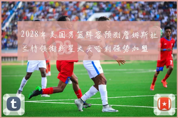 2028年美国男篮阵容预测詹姆斯杜兰特领衔新星大头哈利强势加盟