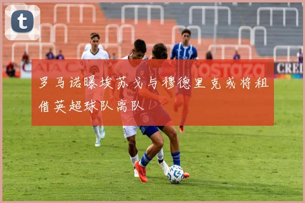 罗马诺曝埃苏戈与穆德里克或将租借英超球队离队