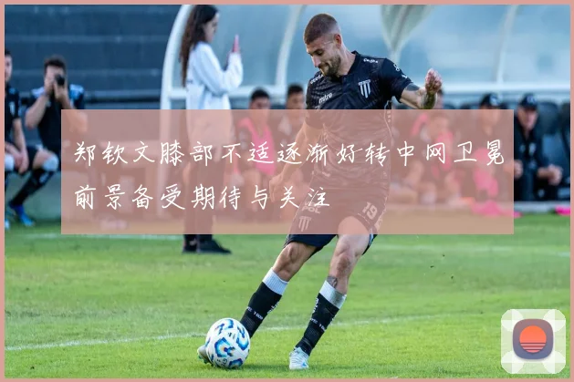 郑钦文膝部不适逐渐好转中网卫冕前景备受期待与关注